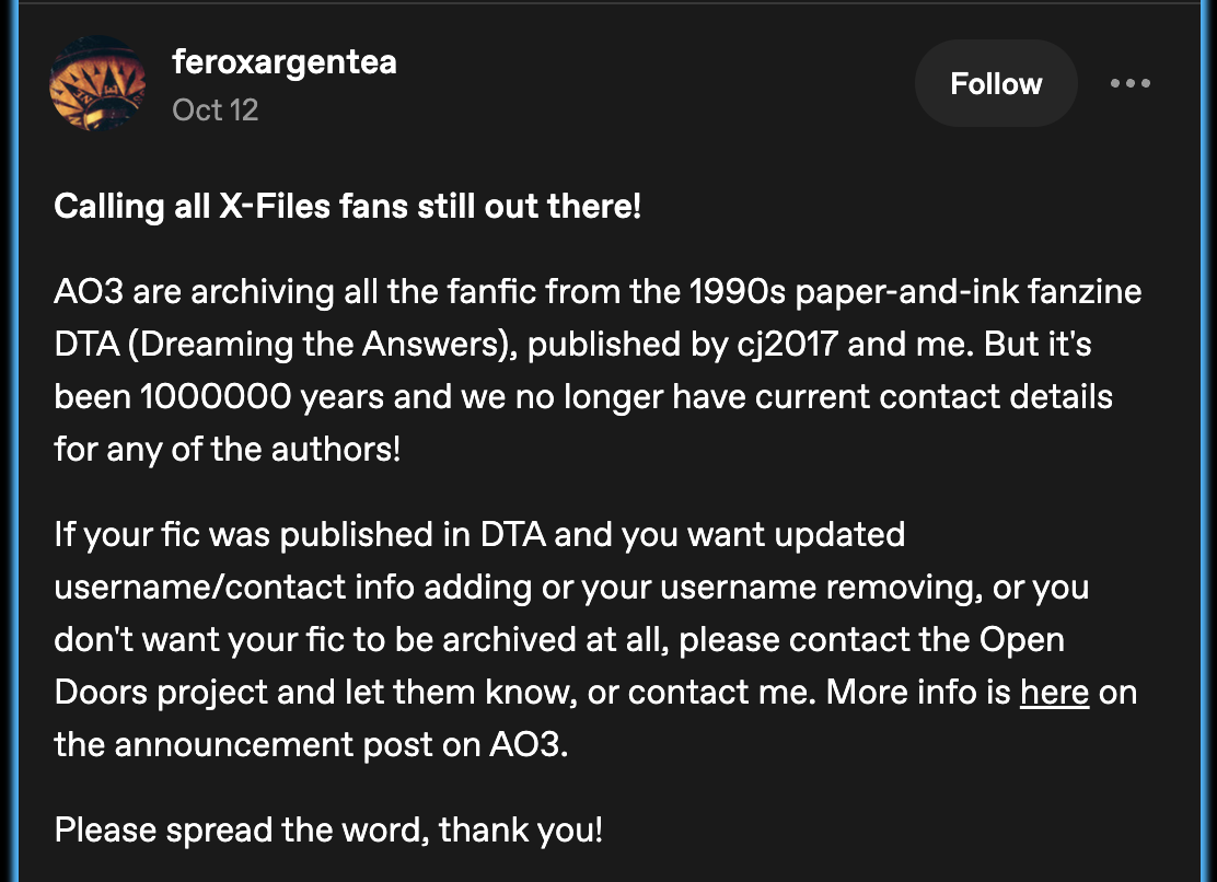 Tumblr screenshot from feroxargentea that reads: Calling all X-Files fans still out there!
AO3 are archiving all the fanfic from the 1990s paper-and-ink fanzine DTA (Dreaming the Answers), published by cj2017 and me. But it's been 1000000 years and we no longer have current contact details for any of the authors!
If your fic was published in DTA and you want updated username/contact info adding or your username removing, or you don't want your fic to be archived at all, please contact the Open Doors project and let them know, or contact me. More info is here on the announcement post on AO3.
Please spread the word, thank you!