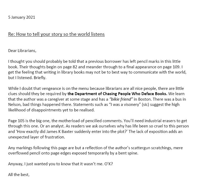 5 January 2021
Re: How to tell your story so the world listens
Dear Librarians,
I thought you should probably be told that a previous borrower has left pencil marks in this little book. Their thoughts begin on page 82 and meander through to a final appearance on page 109. I get the feeling that writing in library books may not be to best way to communicate with the world, but I listened. Briefly.
While I doubt that vengeance is on the menu because librarians are all nice people, there are little clues should they be required by the Department of Chasing People Who Deface Books. We learn that the author was a caregiver at some stage and has a “bikie friend” in Boston. There was a bus in Nelson, bad things happened there. Statements such as “I was a visonery” (sic) suggest the high likelihood of disappointments yet to be realised. 
Page 105 is the big one, the motherload of pencilled comments. You’ll need industrial erasers to get through this one. Or an analyst. As readers we ask ourselves why has life been so cruel to this person and ‘How exactly did James K Baxter suddenly enter into the plot?’ The lack of exposition adds an unexpected layer of frustration.
Any markings following this page are but a reflection of the author’s scattergun scratchings, mere overflowed pencil onto page edges exposed temporarily by a bent spine. 
Anyway, I just wanted you to know that it wasn’t me. O’K?
All the best.